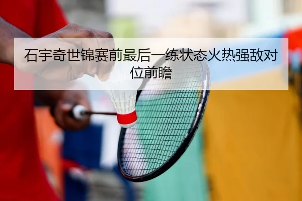 石宇奇世锦赛前最后一练状态火热强敌对位前瞻
