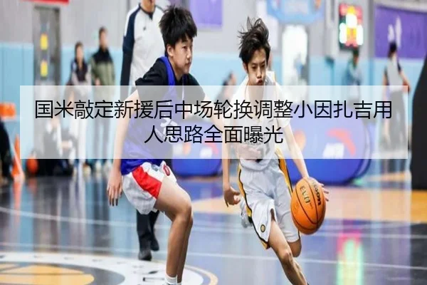 国米敲定新援后中场轮换调整小因扎吉用人思路全面曝光