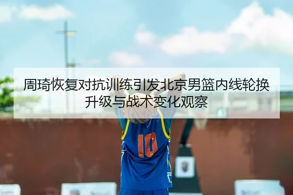 周琦恢复对抗训练引发北京男篮内线轮换升级与战术变化观察