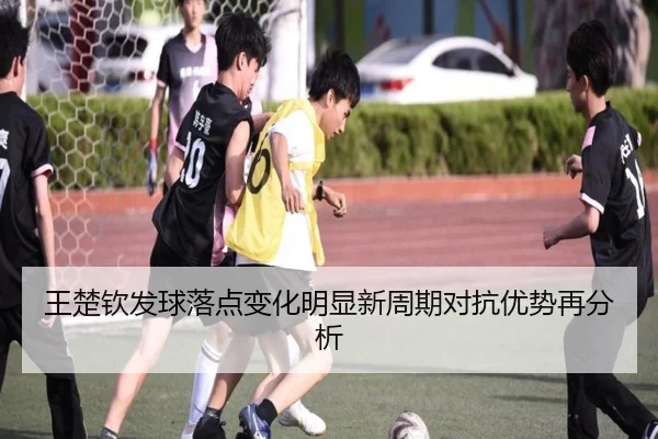 王楚钦发球落点变化明显新周期对抗优势再分析